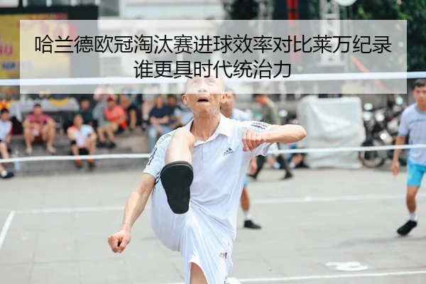 哈兰德欧冠淘汰赛进球效率对比莱万纪录谁更具时代统治力