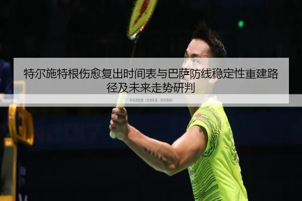 特尔施特根伤愈复出时间表与巴萨防线稳定性重建路径及未来走势研判