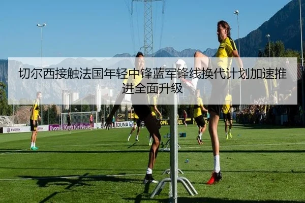 切尔西接触法国年轻中锋蓝军锋线换代计划加速推进全面升级